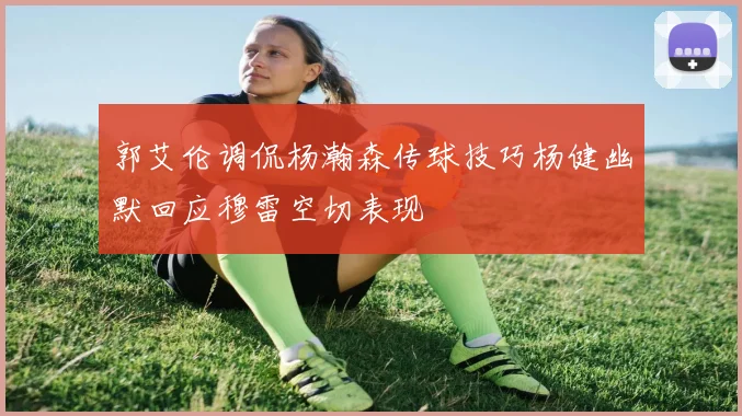 郭艾伦调侃杨瀚森传球技巧杨健幽默回应穆雷空切表现