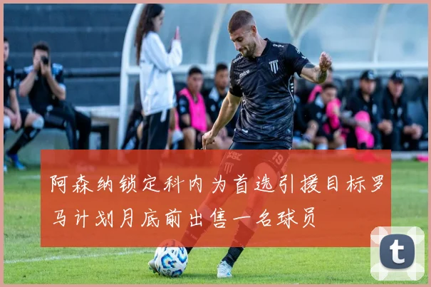 阿森纳锁定科内为首选引援目标罗马计划月底前出售一名球员