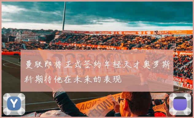 曼联即将正式签约年轻天才奥罗斯科期待他在未来的表现