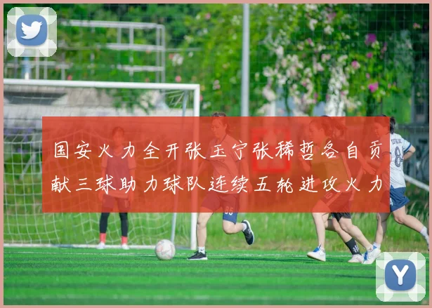 国安火力全开张玉宁张稀哲各自贡献三球助力球队连续五轮进攻火力猛增
