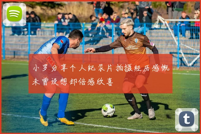 小罗分享个人纪录片拍摄经历感慨未曾设想却倍感欣喜