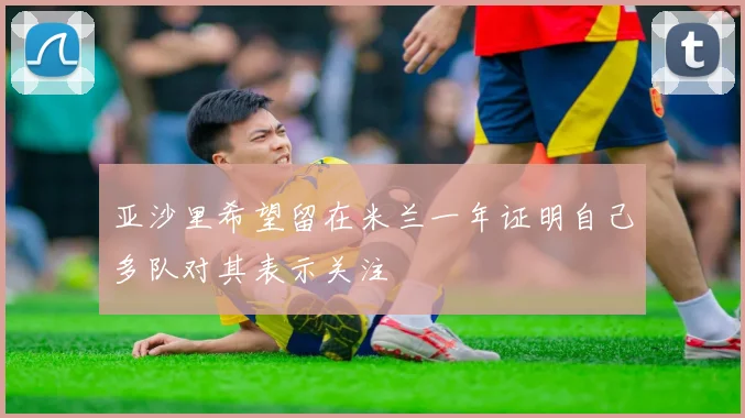 亚沙里希望留在米兰一年证明自己多队对其表示关注