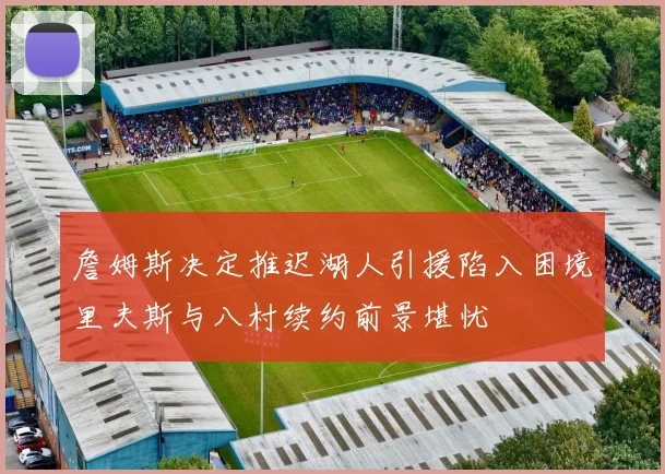詹姆斯决定推迟湖人引援陷入困境里夫斯与八村续约前景堪忧