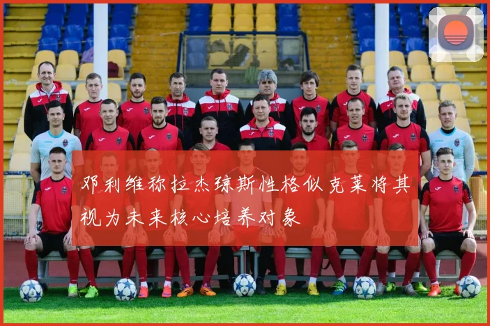 邓利维称拉杰琼斯性格似克莱将其视为未来核心培养对象
