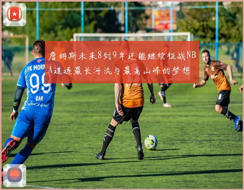 詹姆斯未来8到9年还能继续征战NBA追逐最长河流与最高山峰的梦想