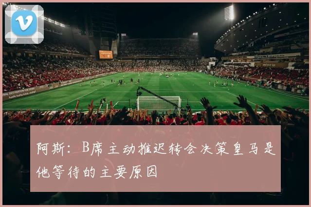 阿斯：B席主动推迟转会决策皇马是他等待的主要原因