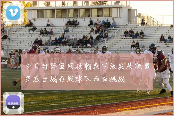 今日对阵篮网杨瀚森下放发展联盟罗威出战存疑球队面临挑战