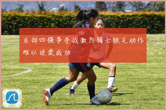 东部四强争夺战激烈骑士缺乏动作难以逆袭成功
