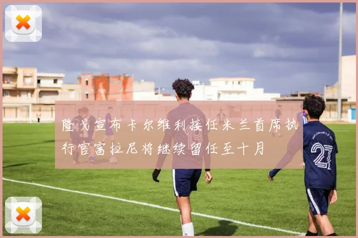 隆戈宣布卡尔维利接任米兰首席执行官富拉尼将继续留任至十月