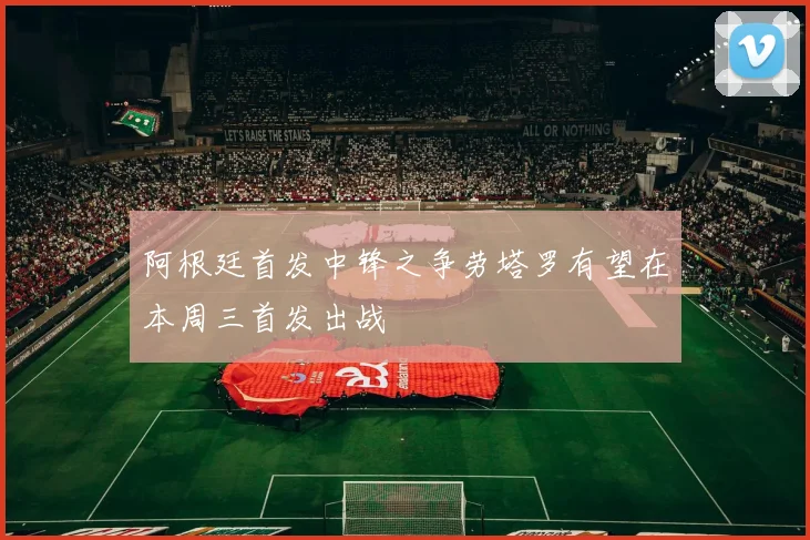 阿根廷首发中锋之争劳塔罗有望在本周三首发出战