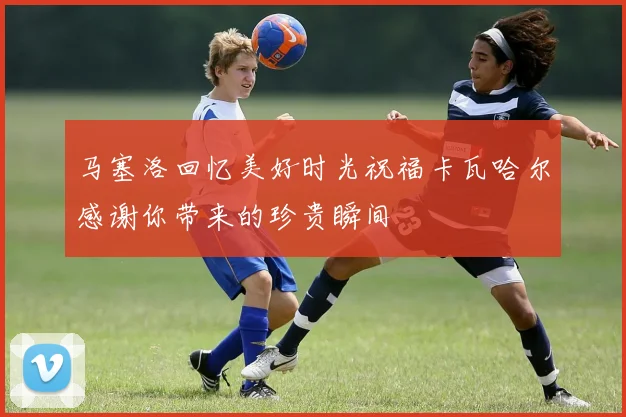马塞洛回忆美好时光祝福卡瓦哈尔感谢你带来的珍贵瞬间