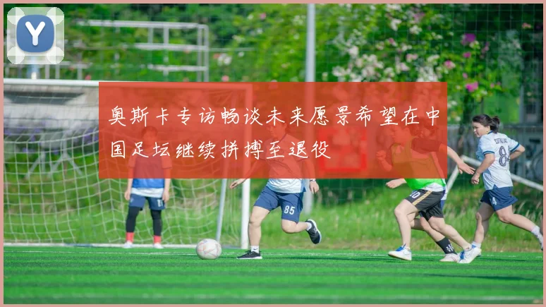 奥斯卡专访畅谈未来愿景希望在中国足坛继续拼搏至退役