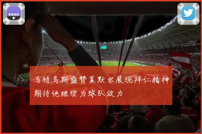 马特乌斯盛赞莱默尔展现拜仁精神期待他继续为球队效力