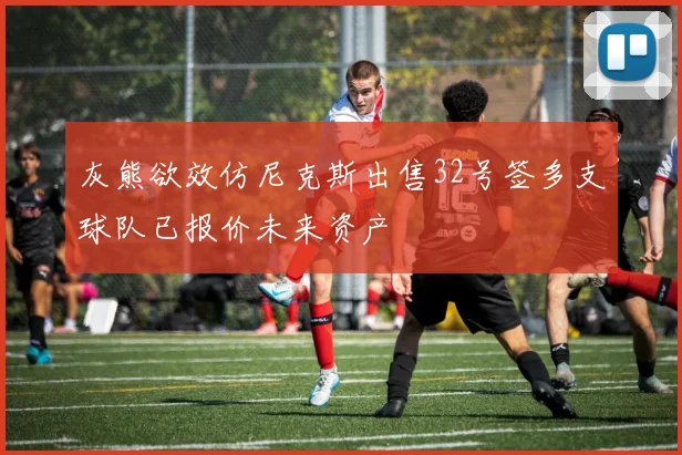 灰熊欲效仿尼克斯出售32号签多支球队已报价未来资产