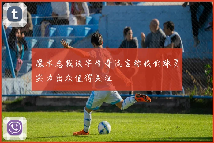 魔术总裁谈字母哥流言称我们球员实力出众值得关注