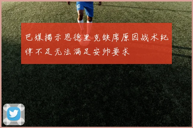 巴媒揭示恩德里克缺席原因战术纪律不足无法满足安帅要求