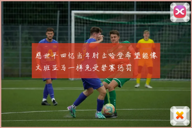 慈世平回忆当年肘击哈登希望能像文班亚马一样免受禁赛惩罚