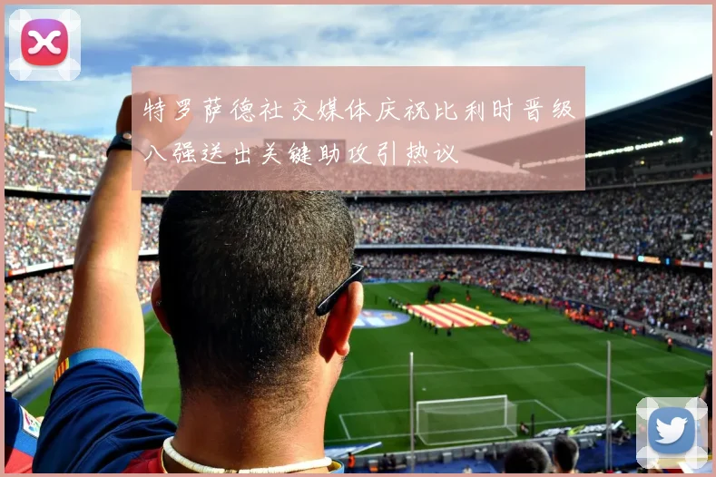 特罗萨德社交媒体庆祝比利时晋级八强送出关键助攻引热议