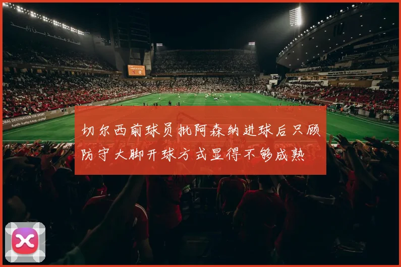 切尔西前球员批阿森纳进球后只顾防守大脚开球方式显得不够成熟