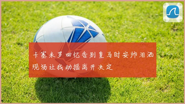 卡塞米罗回忆告别皇马时安帅泪洒现场让我动摇离开决定