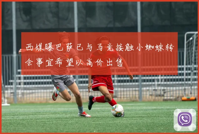 西媒曝巴萨已与马竞接触小蜘蛛转会事宜希望以高价出售