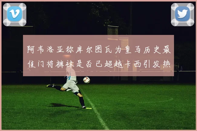 阿韦洛亚称库尔图瓦为皇马历史最佳门将裤袜是否已超越卡西引发热议