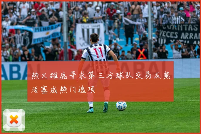 热火雄鹿寻求第三方球队交易灰熊活塞成热门选项
