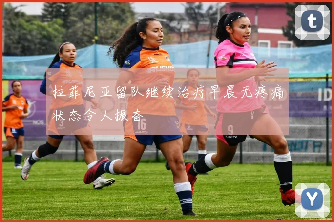 拉菲尼亚留队继续治疗早晨无疼痛状态令人振奋