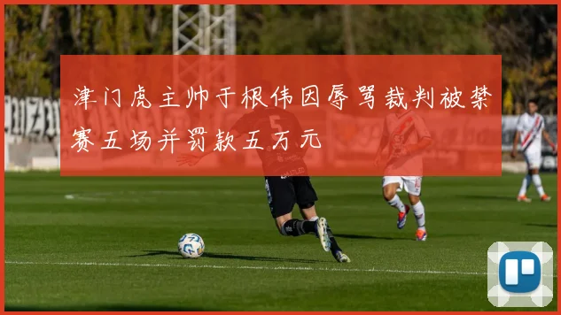 津门虎主帅于根伟因辱骂裁判被禁赛五场并罚款五万元
