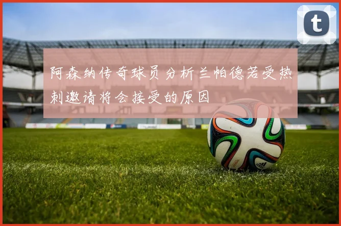 阿森纳传奇球员分析兰帕德若受热刺邀请将会接受的原因