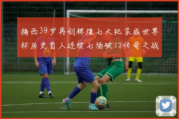 梅西39岁再创辉煌七大纪录成世界杯历史首人连续七场破门传奇之战