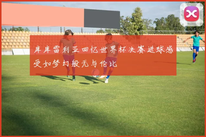 库库雷利亚回忆世界杯决赛进球感受如梦幻般无与伦比