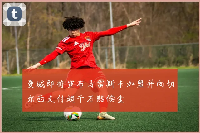曼城即将宣布马雷斯卡加盟并向切尔西支付超千万赔偿金